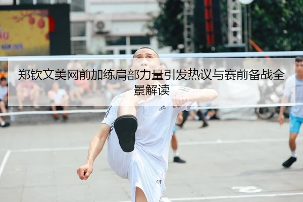 郑钦文美网前加练肩部力量引发热议与赛前备战全景解读