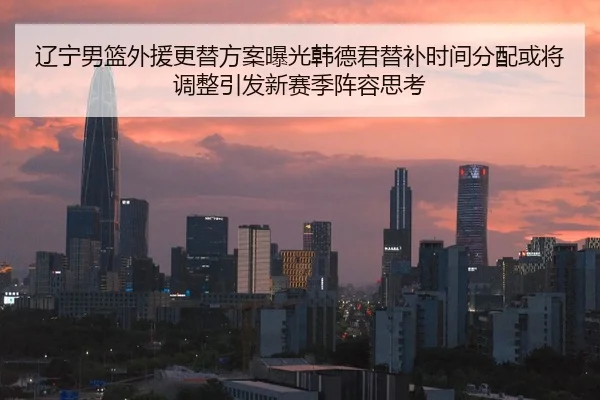 辽宁男篮外援更替方案曝光韩德君替补时间分配或将调整引发新赛季阵容思考
