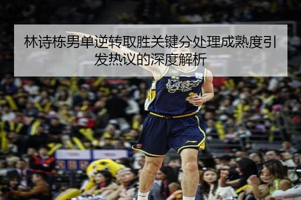 林诗栋男单逆转取胜关键分处理成熟度引发热议的深度解析