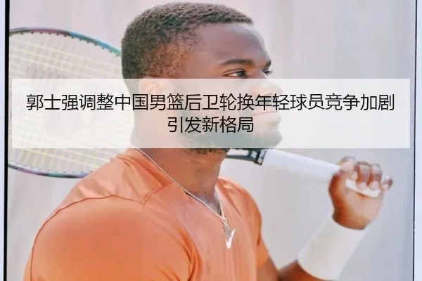 郭士强调整中国男篮后卫轮换年轻球员竞争加剧引发新格局