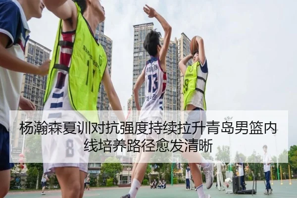 杨瀚森夏训对抗强度持续拉升青岛男篮内线培养路径愈发清晰