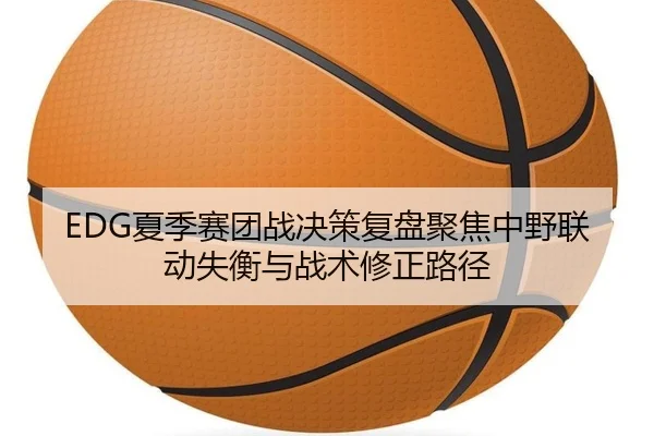 EDG夏季赛团战决策复盘聚焦中野联动失衡与战术修正路径