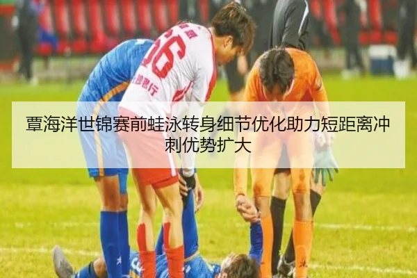 覃海洋世锦赛前蛙泳转身细节优化助力短距离冲刺优势扩大