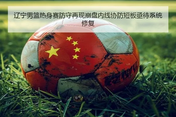 辽宁男篮热身赛防守再现崩盘内线协防短板亟待系统修复